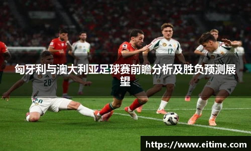 匈牙利与澳大利亚足球赛前瞻分析及胜负预测展望